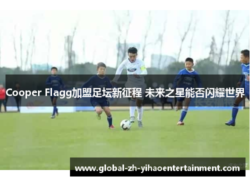 Cooper Flagg加盟足坛新征程 未来之星能否闪耀世界