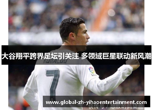大谷翔平跨界足坛引关注 多领域巨星联动新风潮